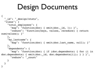 Design Documents
{
  "_id": "_design/stats",
  "views": {
    "total_employees": {
       "map": "function(doc) { emit(doc._id, 1); }",
       "reduce": "function(keys, values, rereduce) { return
sum(values); }"
    },
    "by_lastname": {
       "map": "function(doc) { emit(doc.last_name, null); }"
    },
    "dependents": {
       "map": "function(doc) { if (doc.dependents) { for (i in
doc.dependents) { emit(doc._id, doc.dependents[i]); } } }",
       "reduce": "_count"
    }
  }
}
 
