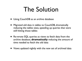 The Solution
•   Using CouchDB as an archive database

•   Migrated old data in tables to CouchDB, dramatically
    reducing the tables sizes, speeding up queries that were
    still hitting those tables

•   Re-wrote SQL queries as views to fetch data from the
    archive database, dramatically reducing the amount of
    time needed to fetch the old data

•   Views updated nightly with the new set of archived data
 