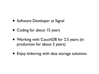 • Software Developer at Signal
• Coding for about 15 years
• Working with CouchDB for 2.5 years (in
  production for about 2 years)

• Enjoy tinkering with data storage solutions
 