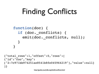 Finding Conﬂicts
     function(doc) {
       if (doc._conflicts) {
         emit(doc._conflicts, null);
       }
     }

{"total_rows":1,"offset":0,"rows":[
{"id":"foo","key":
["2-7c971bb974251ae8541b8fe045964219"],"value":null}
]}
                 http://guide.couchdb.org/draft/conﬂicts.html
 