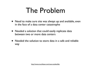 The Problem
•   Need to make sure site was always up and available, even
    in the face of a data center catastrophe

•   Needed a solution that could easily replicate data
    between two or more data centers

•   Needed the solution to store data in a safe and reliable
    way




                  http://www.couchbase.com/case-studies/bbc
 