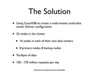 The Solution
•   Using CouchDB to create a multi-master, multi-data
    center failover conﬁguration

•   32 nodes in the cluster

    •   16 nodes in each of their two data centers

    •   8 primary nodes, 8 backup nodes

•   Terabyte of data

•   150 - 170 million requests per day

                   http://www.couchbase.com/case-studies/bbc
 