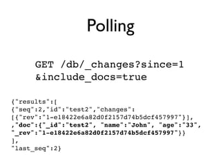 Polling
      GET /db/_changes?since=1
      &include_docs=true

{"results":[
{"seq":2,"id":"test2","changes":
[{"rev":"1-e18422e6a82d0f2157d74b5dcf457997"}],
,"doc":{"_id":"test2", "name":"John", "age":"33",
"_rev":"1-e18422e6a82d0f2157d74b5dcf457997"}}
],
"last_seq":2}
 