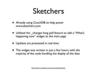Sketchers
•   Already using CouchDB to help power
    www.sketchers.com

•   Utilized the _changes long poll feature to add a “What’s
    happening now” widget to the main page

•   Updates are processed in real time

•   The widget was written in just a few hours, with the
    majority of the code handling the display of the data



                http://www.couchbase.com/case-studies/skechers
 