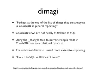 dimagi
•   “Perhaps at the top of the list of ‘things that are annoying
    in CouchDB’ is general reporting.”

•   CouchDB views are not nearly as ﬂexible as SQL

•   Using the _changes feed to mirror changes made in
    CouchDB over to a relational database

•   The relational database is used more extensive reporting

•   “Couch to SQL in 20 lines of code!”


http://www.dimagi.com/pulling-data-from-couchdb-to-a-relational-database-made-easy-with-_changes/
 