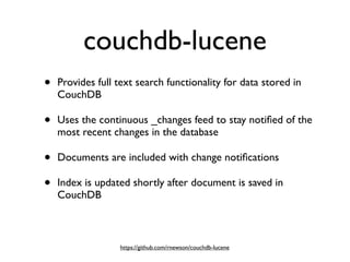 couchdb-lucene
•   Provides full text search functionality for data stored in
    CouchDB

•   Uses the continuous _changes feed to stay notiﬁed of the
    most recent changes in the database

•   Documents are included with change notiﬁcations

•   Index is updated shortly after document is saved in
    CouchDB



                  https://github.com/rnewson/couchdb-lucene
 