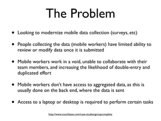 The Problem
•   Looking to modernize mobile data collection (surveys, etc)

•   People collecting the data (mobile workers) have limited ability to
    review or modify data once it is submitted

•   Mobile workers work in a void, unable to collaborate with their
    team members, and increasing the likelihood of double-entry and
    duplicated effort

•   Mobile workers don’t have access to aggregated data, as this is
    usually done on the back end, where the data is sent

•   Access to a laptop or desktop is required to perform certain tasks

                   http://www.couchbase.com/case-studies/groupcomplete
 