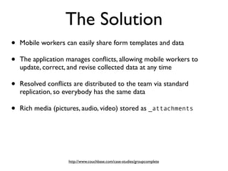 The Solution
•   Mobile workers can easily share form templates and data

•   The application manages conﬂicts, allowing mobile workers to
    update, correct, and revise collected data at any time

•   Resolved conﬂicts are distributed to the team via standard
    replication, so everybody has the same data

•   Rich media (pictures, audio, video) stored as _attachments




                    http://www.couchbase.com/case-studies/groupcomplete
 