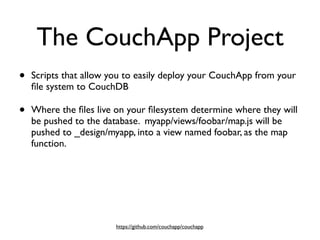 The CouchApp Project
•   Scripts that allow you to easily deploy your CouchApp from your
    ﬁle system to CouchDB

•   Where the ﬁles live on your ﬁlesystem determine where they will
    be pushed to the database. myapp/views/foobar/map.js will be
    pushed to _design/myapp, into a view named foobar, as the map
    function.




                        https://github.com/couchapp/couchapp
 