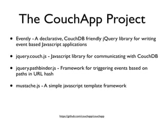 The CouchApp Project
•   Evently - A declarative, CouchDB friendly jQuery library for writing
    event based Javascript applications

•   jquery.couch.js - Javascript library for communicating with CouchDB

•   jquery.pathbinder.js - Framework for triggering events based on
    paths in URL hash

•   mustache.js - A simple javascript template framework




                         https://github.com/couchapp/couchapp
 