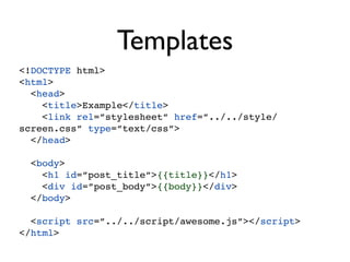 Templates
<!DOCTYPE html>
<html>
  <head>
    <title>Example</title>
    <link rel=”stylesheet” href=”../../style/
screen.css” type=”text/css”>
  </head>

 <body>
   <h1 id=”post_title”>{{title}}</h1>
   <div id=”post_body”>{{body}}</div>
 </body>

  <script src=”../../script/awesome.js”></script>
</html>
 