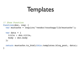 Templates
// Show Function
function(doc, req) {
  var mustache = require("vendor/couchapp/lib/mustache");

  var data = {
    title : doc.title,
     body : doc.body
  };

  return mustache.to_html(this.templates.blog_post, data);
}
 