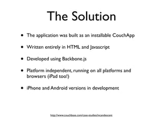 The Solution
•   The application was built as an installable CouchApp

•   Written entirely in HTML and Javascript

•   Developed using Backbone.js

•   Platform independent, running on all platforms and
    browsers (iPad too!)

•   iPhone and Android versions in development




               http://www.couchbase.com/case-studies/incandescent
 