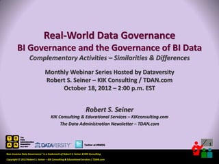 Real-World Data Governance
         BI Governance and the Governance of BI Data
                   Complementary Activities – Similarities & Differences
                                 Monthly Webinar Series Hosted by Dataversity
                                 Robert S. Seiner – KIK Consulting / TDAN.com
                                      October 18, 2012 – 2:00 p.m. EST


                                                                    Robert S. Seiner
                                      KIK Consulting & Educational Services – KIKconsulting.com
                                           The Data Administration Newsletter – TDAN.com



                                                                  Twitter at #RWDG                                           1

Non-Invasive Data Governance™ is a trademark of Robert S. Seiner & KIK Consulting
                                                                                       Twitter About This Webinar at #RWDG
Copyright © 2012 Robert S. Seiner – KIK Consulting & Educational Services / TDAN.com
 