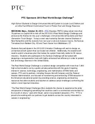PTC Sponsors 2013 Real World Design Challenge®

High School Students to Design Unmanned Aircraft System to Locate Lost Children and
    an Ultra Fuel-Efficient Commercial Truck to Protect Fuel and Energy Reserves

NEEDHAM, Mass., October 25, 2012 – PTC (Nasdaq: PMTC) today joined more than
70 partners on Capitol Hill to kick off the 2012-2013 Real World Design Challenge and
announce the themes for this year’s challenges: Unmanned Aircraft Systems and Next
Generation Truck Design. Today’s event was hosted by Senator Jeanne Shaheen of
New Hampshire and the students from last year’s national champion teams, the Kansas
Tornadoes from Baldwin City, KS and Team Xavier from Middletown, CT.

Students that participate in the 2012-2013 Aviation Challenge will work to design an
unmanned aircraft system that can locate lost children. Additionally, the students will
need to submit a business plan that makes the system financially viable for 50 rescue
missions. Students who participate in the Surface Challenge will be tasked with
designing a next-generation truck with highly-enhanced fuel efficiency in order to protect
fuel and energy reserves in the United States.

The Real World Design Challenge is a national design competition with more than 7,800
high school students run by a public-private partnership with the goal of inspiring
interest in science, technology, engineering, and mathematics (STEM) fields and
careers. PTC and its partners, including Cessna Aircraft Company and the Federal
Aviation Administration, are focused on transforming and enhancing STEM education in
the American educational system by providing science, engineering and learning
resources that allow students and teachers to address actual challenges confronting the
nation's most important industries.

“The Real World Design Challenge offers students the chance to experience the pride
and passion of designing something that could be used in a commercial environment for
the benefit of others,” said John Stuart, senior vice president education, PTC. “PTC is
proud to be working with our partners to get students across the country interested in
careers in engineering.”
 