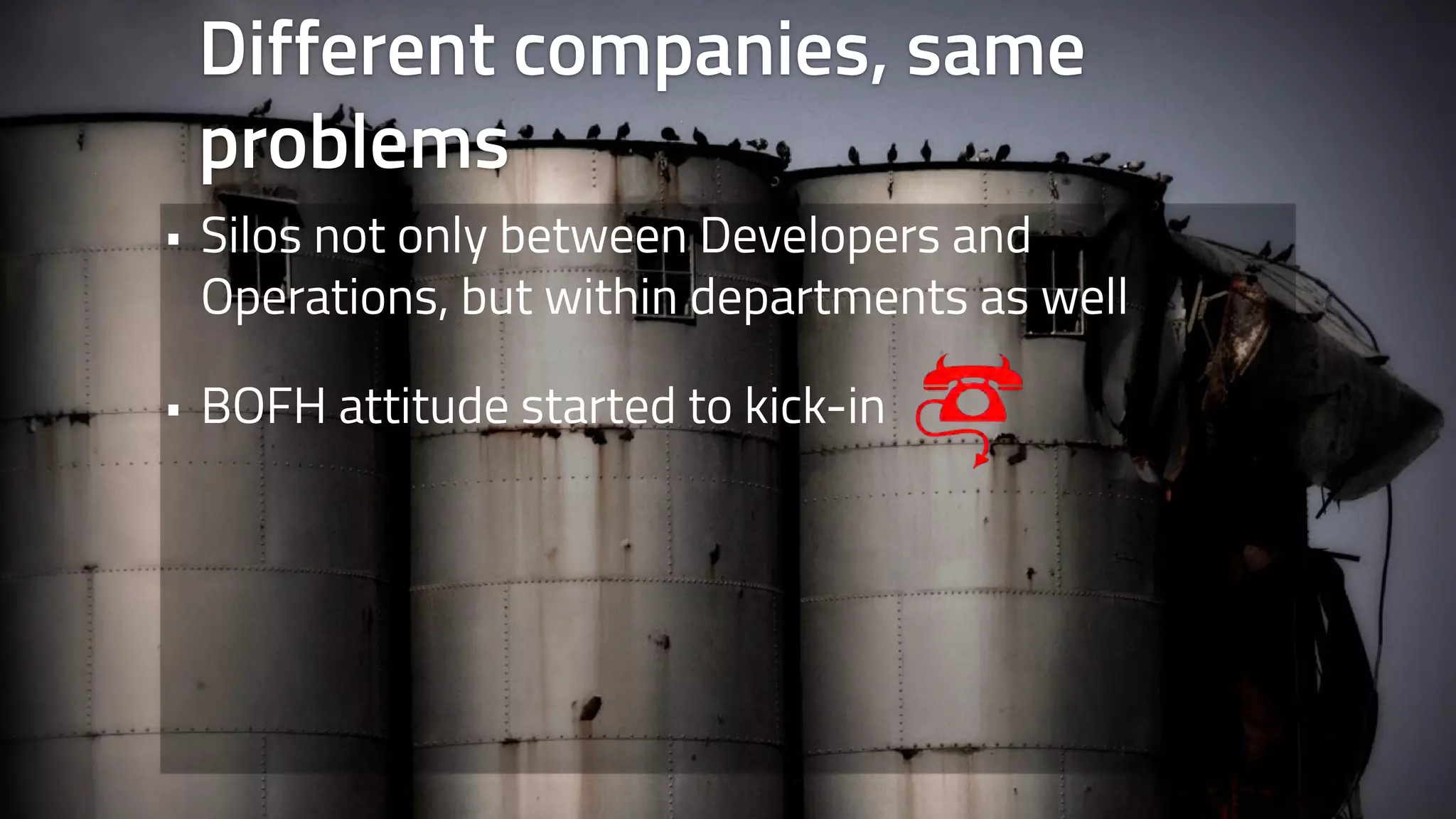 Different companies, same 
problems 
• Silos not only between Developers and 
Operations, but within departments as well 
• BOFH attitude started to kick-in 
 