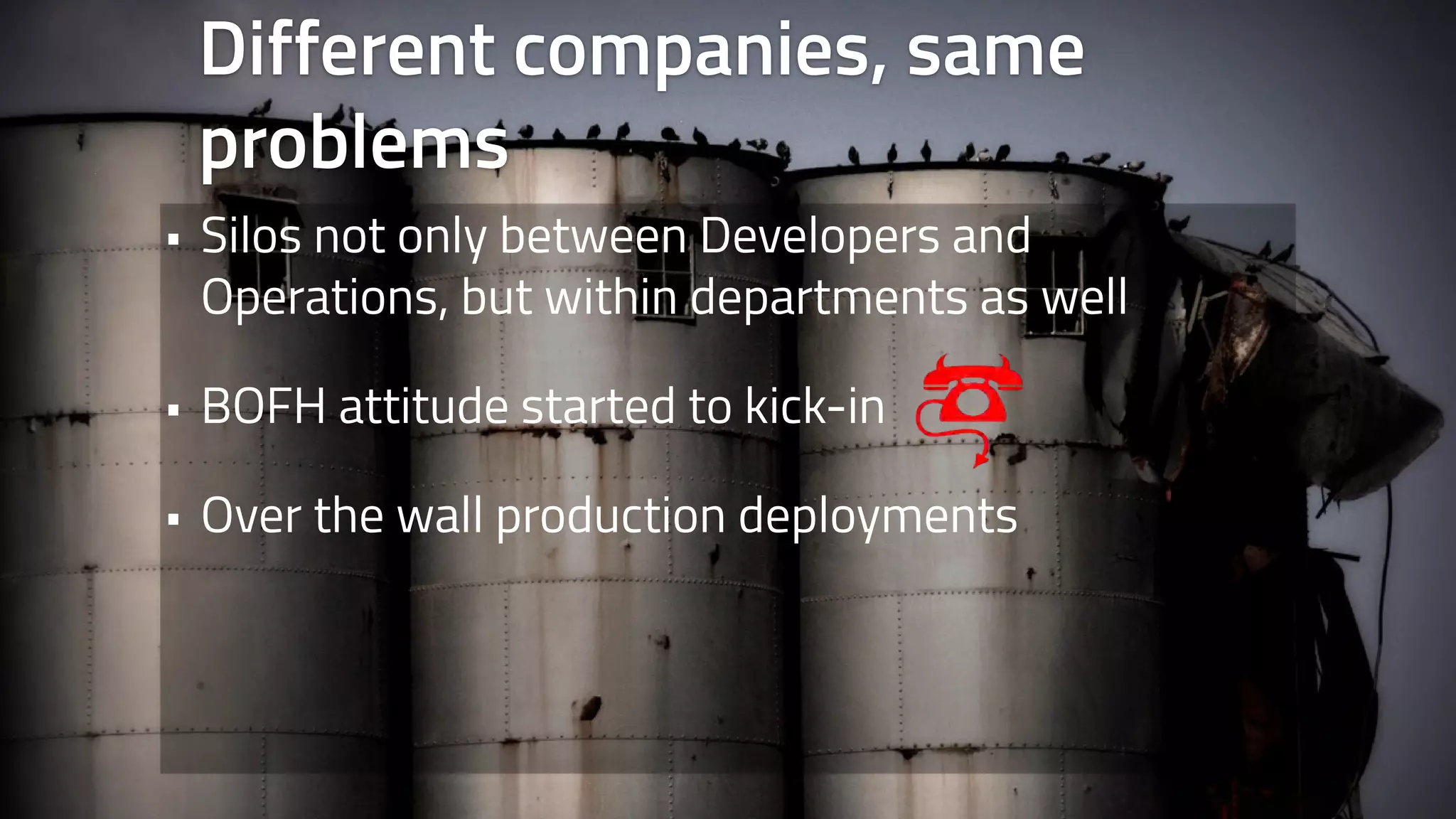 Different companies, same 
problems 
• Silos not only between Developers and 
Operations, but within departments as well 
• BOFH attitude started to kick-in 
• Over the wall production deployments 
 