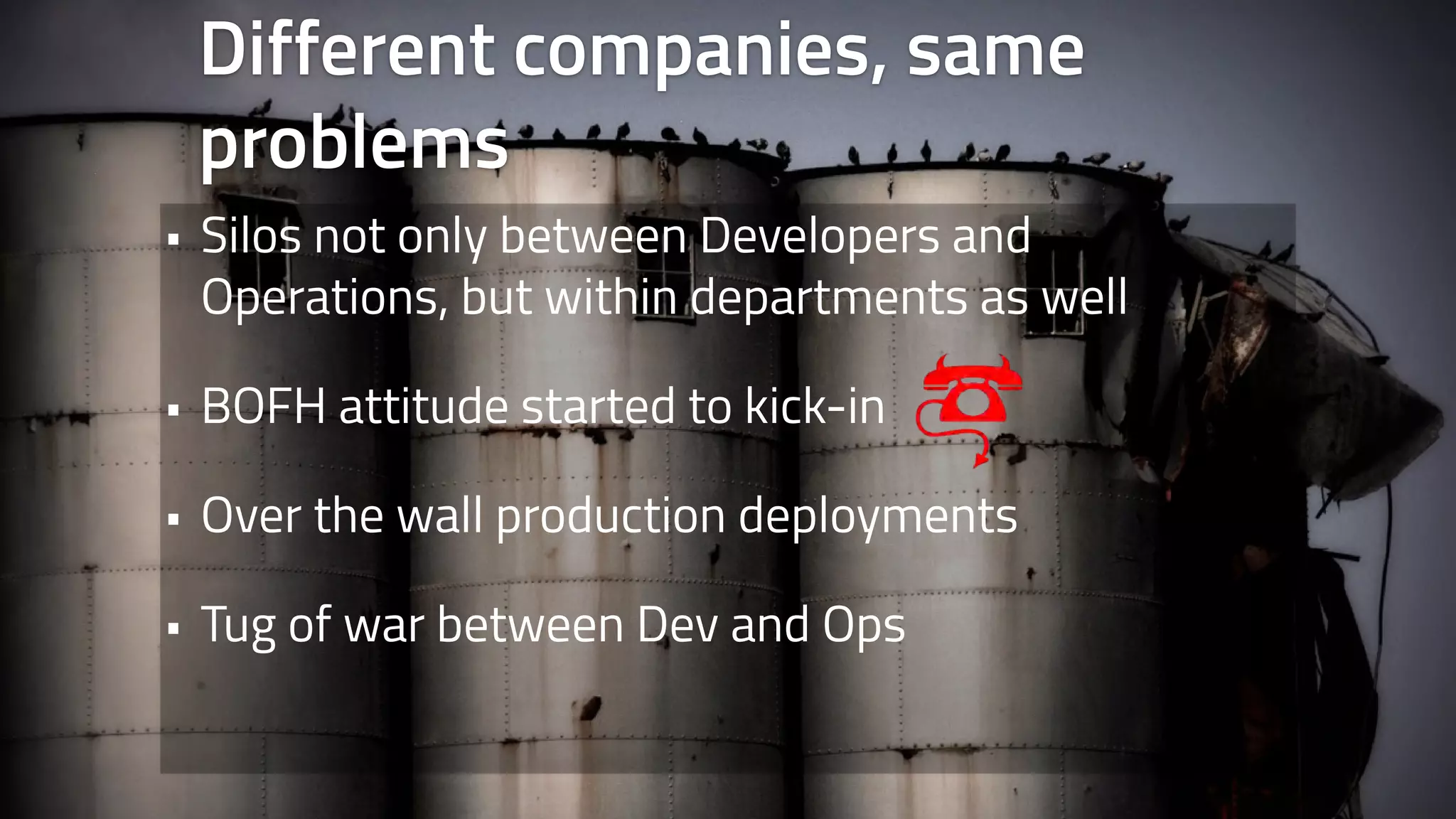 Different companies, same 
problems 
• Silos not only between Developers and 
Operations, but within departments as well 
• BOFH attitude started to kick-in 
• Over the wall production deployments 
• Tug of war between Dev and Ops 
 