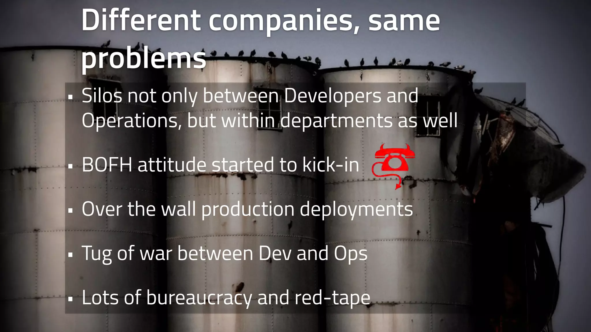 Different companies, same 
problems 
• Silos not only between Developers and 
Operations, but within departments as well 
• BOFH attitude started to kick-in 
• Over the wall production deployments 
• Tug of war between Dev and Ops 
• Lots of bureaucracy and red-tape 
 
