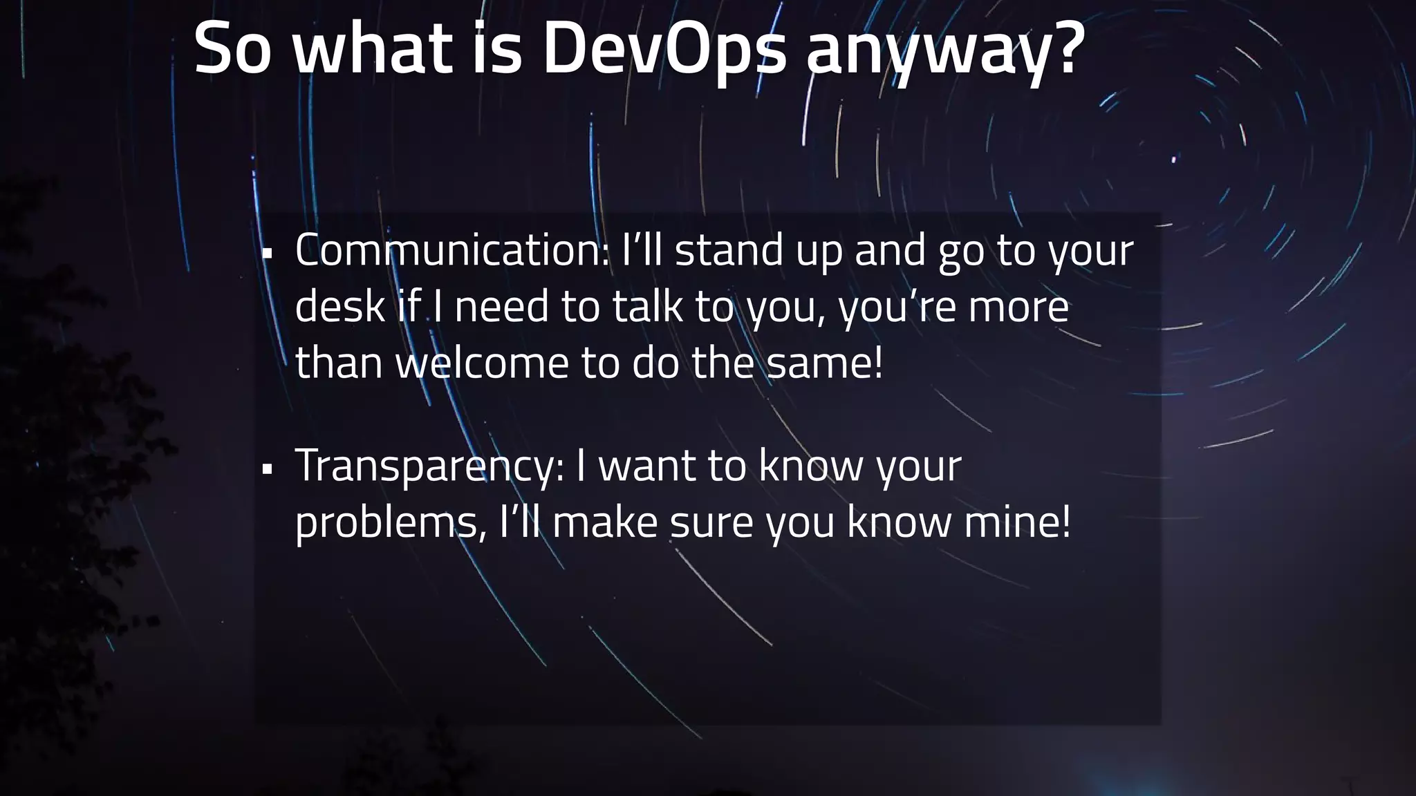 So what is DevOps anyway? 
• Communication: I’ll stand up and go to your 
desk if I need to talk to you, you’re more 
than welcome to do the same! 
• Transparency: I want to know your 
problems, I’ll make sure you know mine! 
 