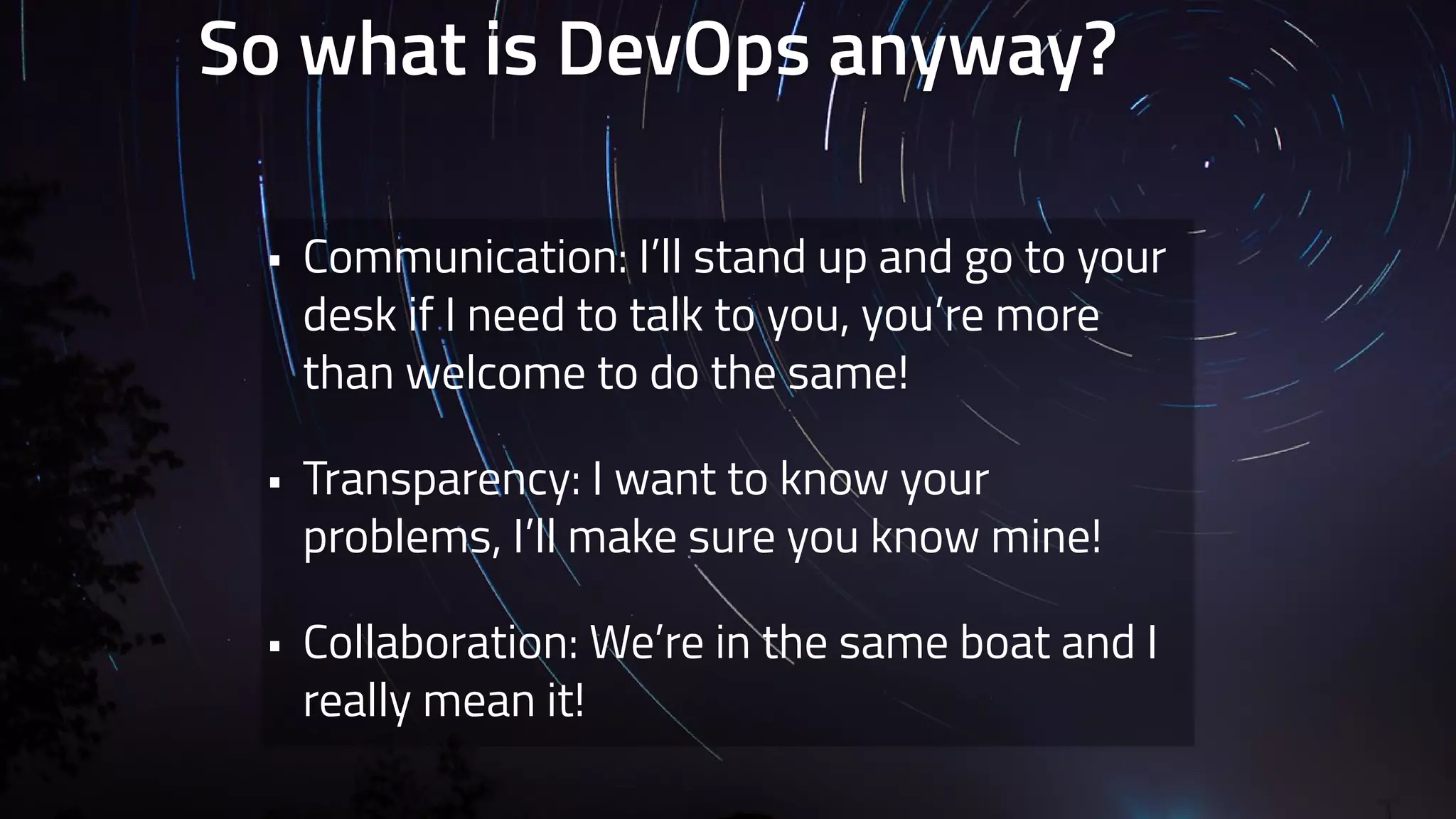 So what is DevOps anyway? 
• Communication: I’ll stand up and go to your 
desk if I need to talk to you, you’re more 
than welcome to do the same! 
• Transparency: I want to know your 
problems, I’ll make sure you know mine! 
• Collaboration: We’re in the same boat and I 
really mean it! 
 