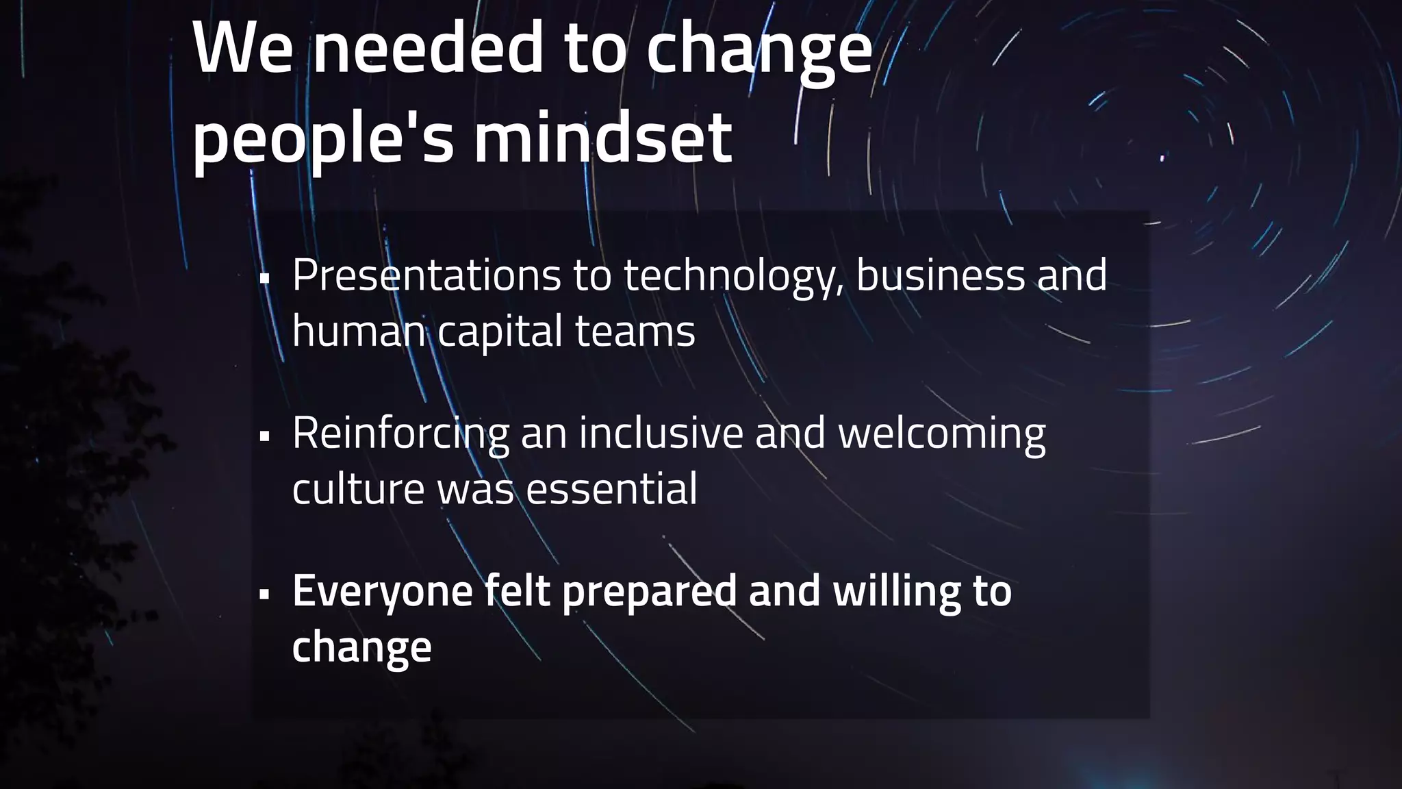 We needed to change 
people's mindset 
• Presentations to technology, business and 
human capital teams 
• Reinforcing an inclusive and welcoming 
culture was essential 
• Everyone felt prepared and willing to 
change 
 