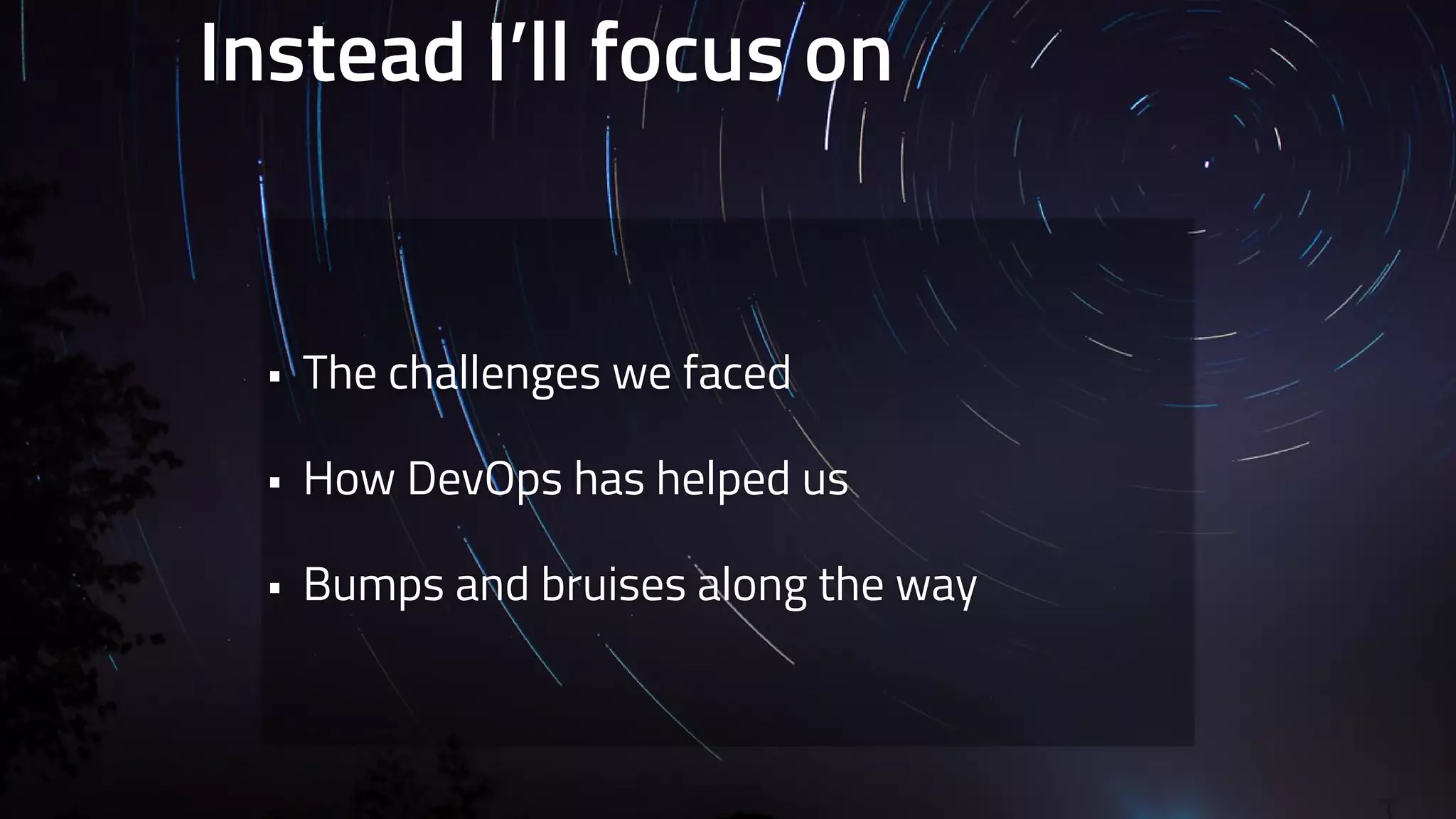 Instead I’ll focus on 
• The challenges we faced 
• How DevOps has helped us 
• Bumps and bruises along the way 
 