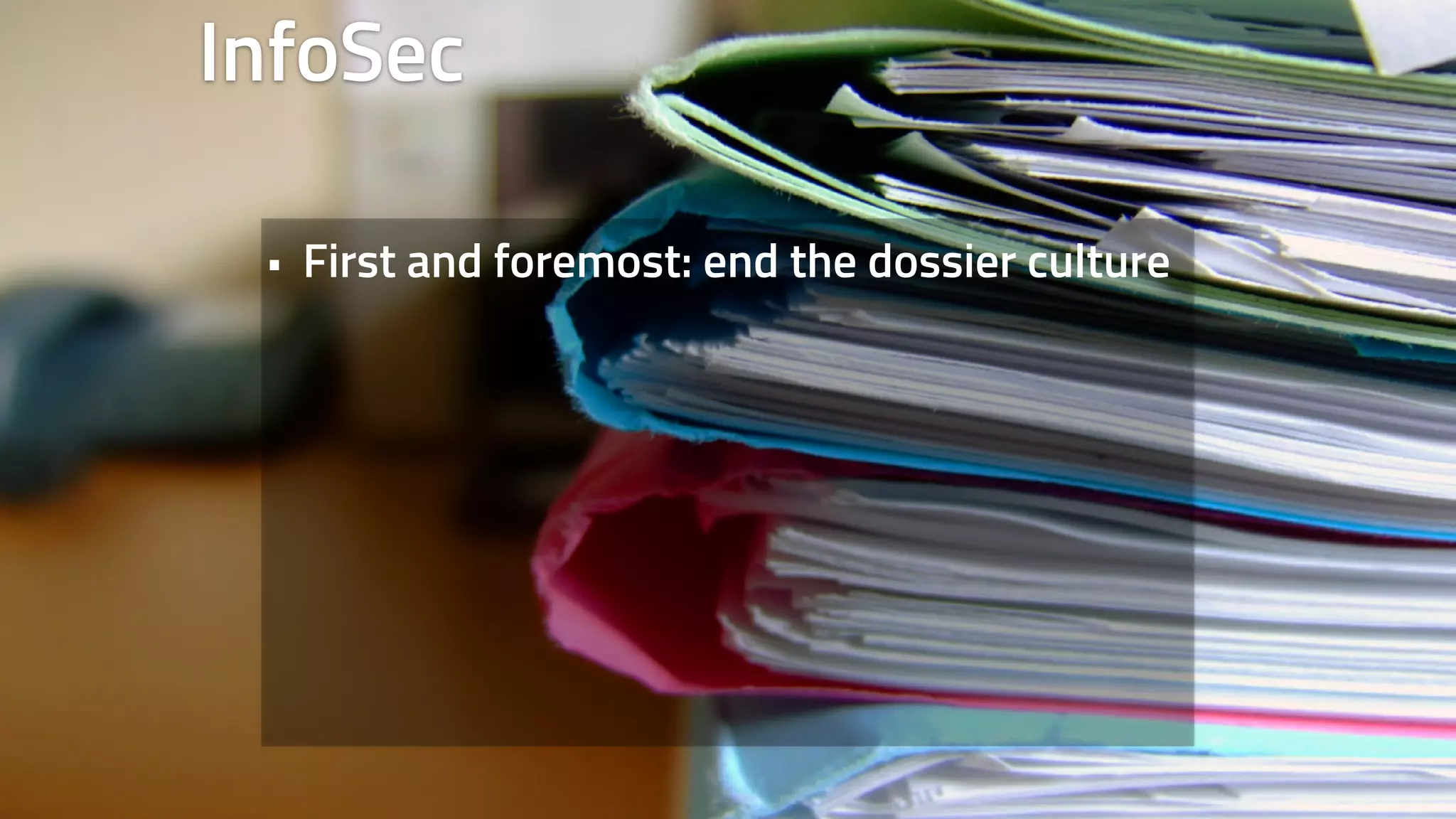 InfoSec 
• First and foremost: end the dossier culture 
 