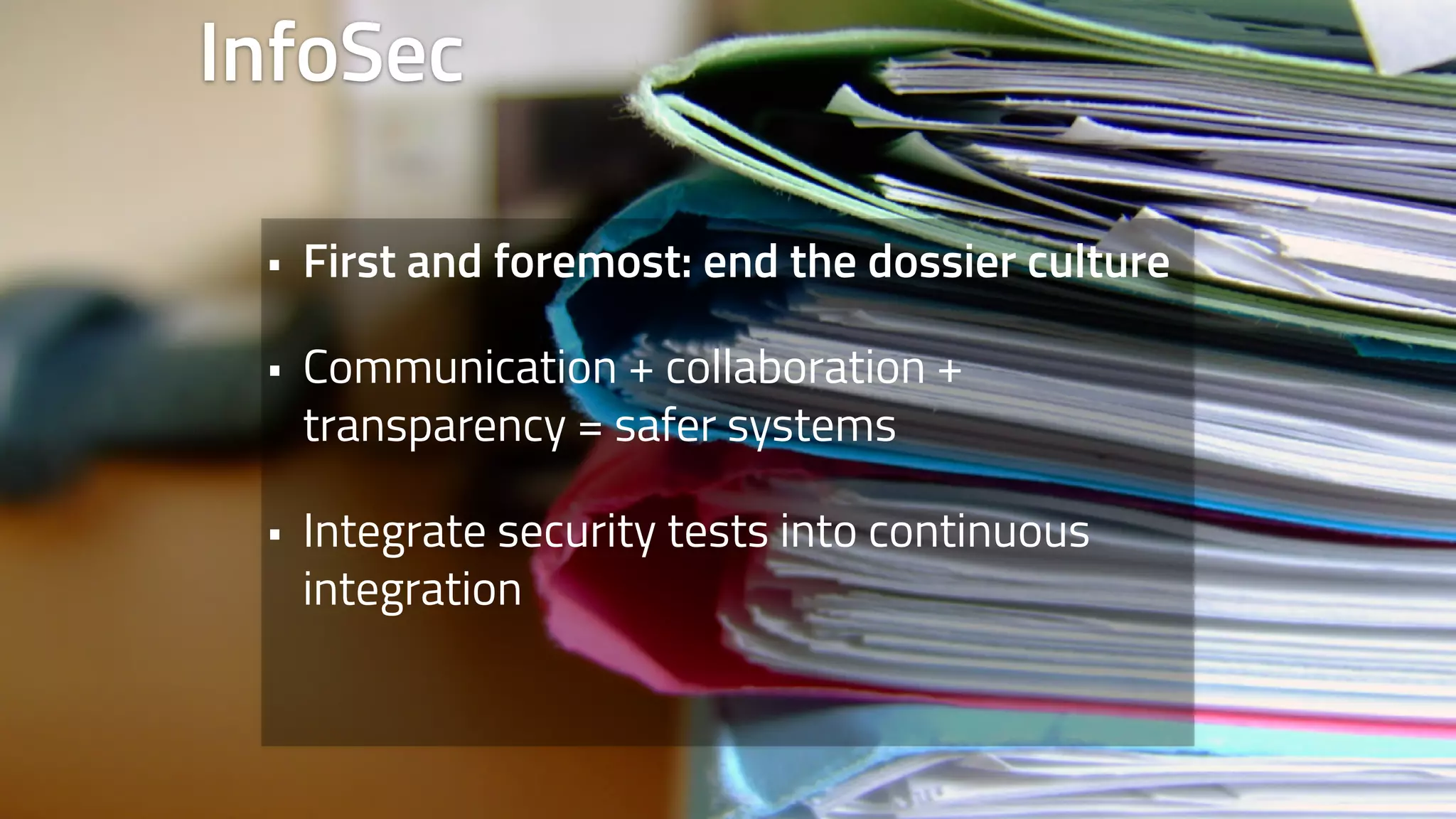 InfoSec 
• First and foremost: end the dossier culture 
• Communication + collaboration + 
transparency = safer systems 
• Integrate security tests into continuous 
integration 
 