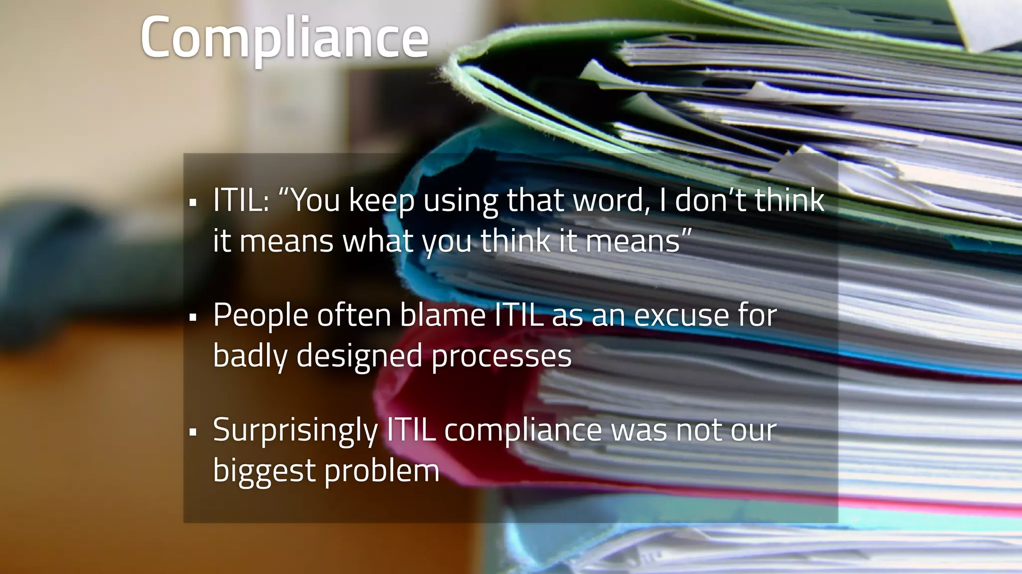 Compliance 
• ITIL: “You keep using that word, I don’t think 
it means what you think it means” 
• People often blame ITIL as an excuse for 
badly designed processes 
• Surprisingly ITIL compliance was not our 
biggest problem 
 