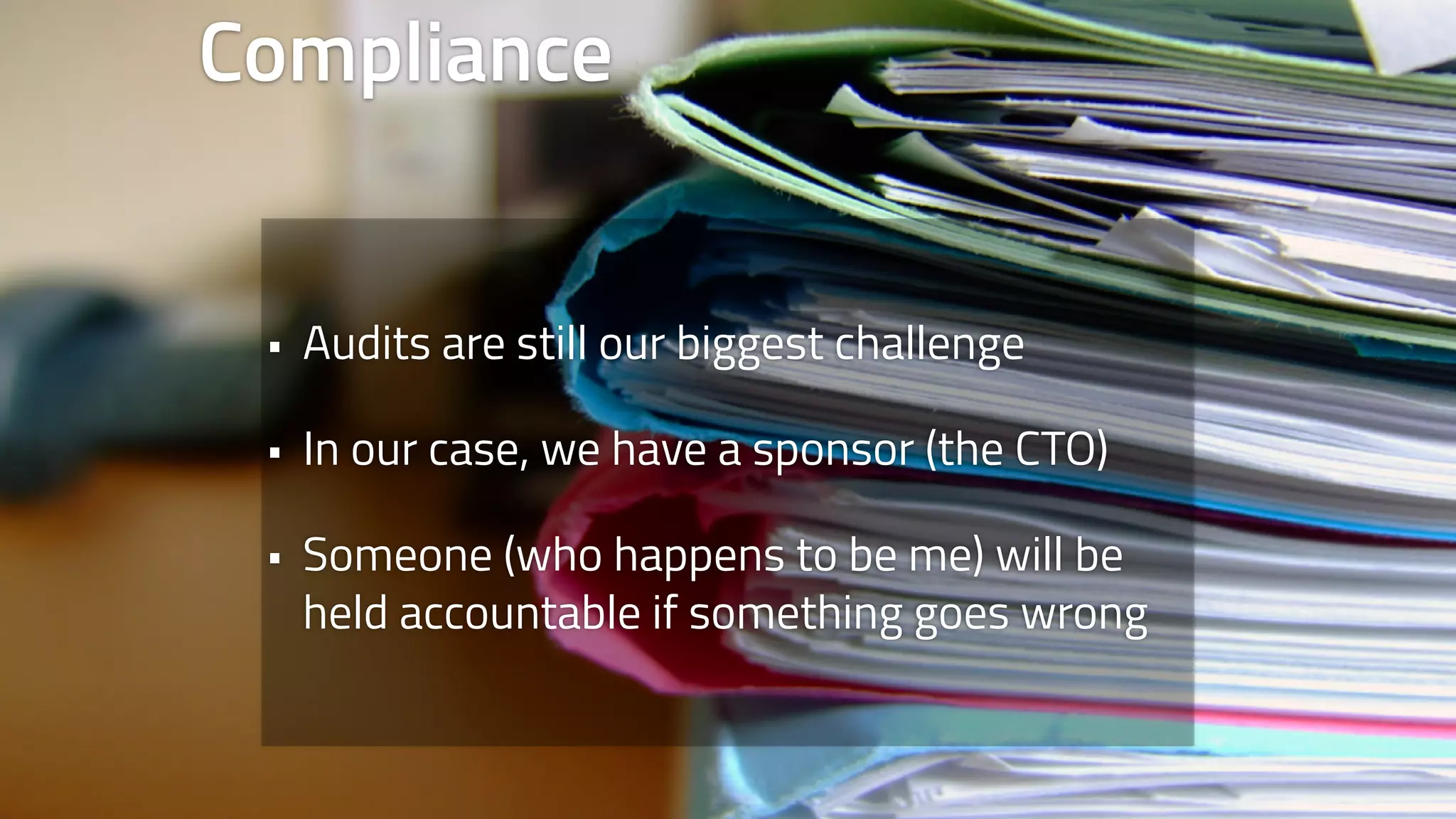Compliance 
• Audits are still our biggest challenge 
• In our case, we have a sponsor (the CTO) 
• Someone (who happens to be me) will be 
held accountable if something goes wrong 
 