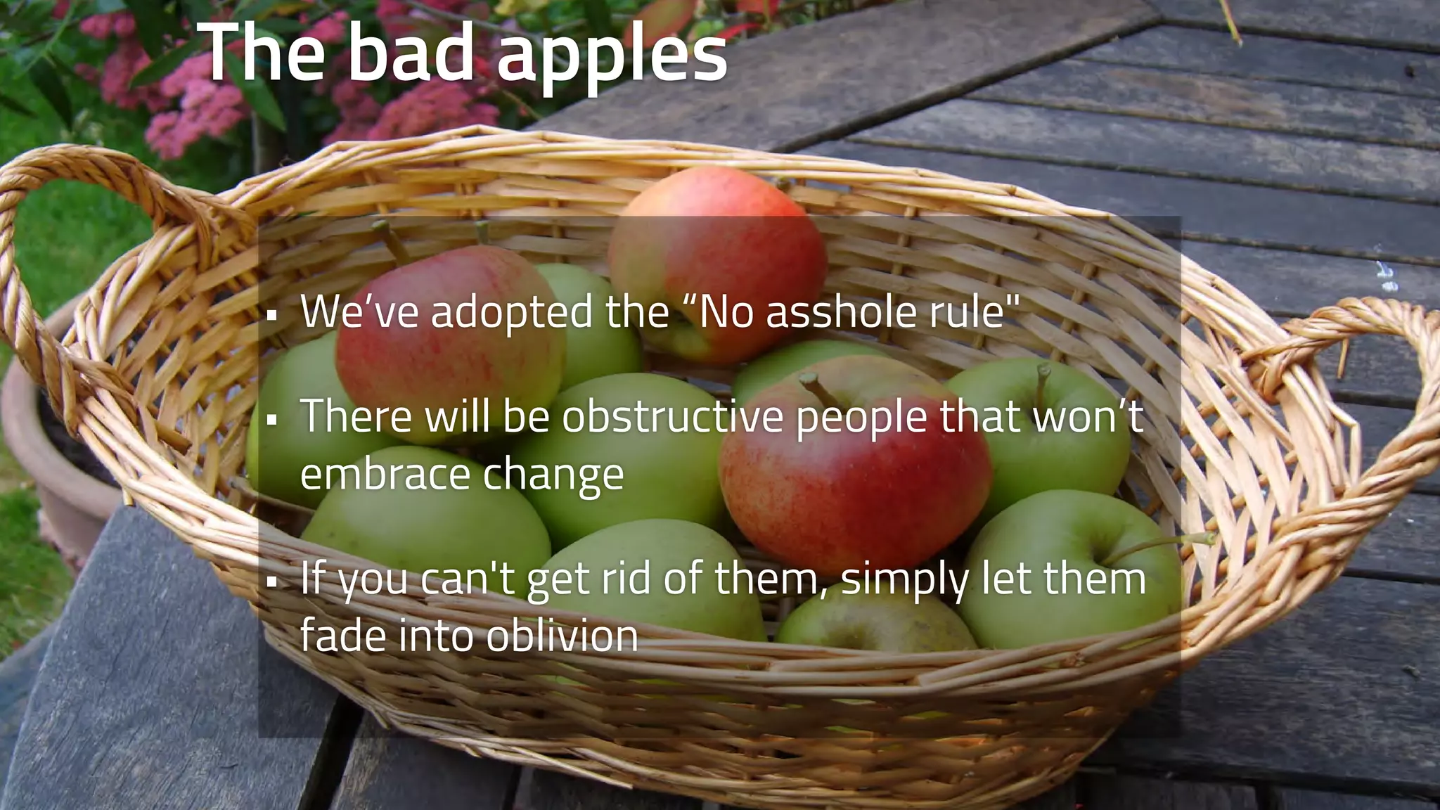 The bad apples 
• We’ve adopted the “No asshole rule" 
• There will be obstructive people that won’t 
embrace change 
• If you can't get rid of them, simply let them 
fade into oblivion 
 