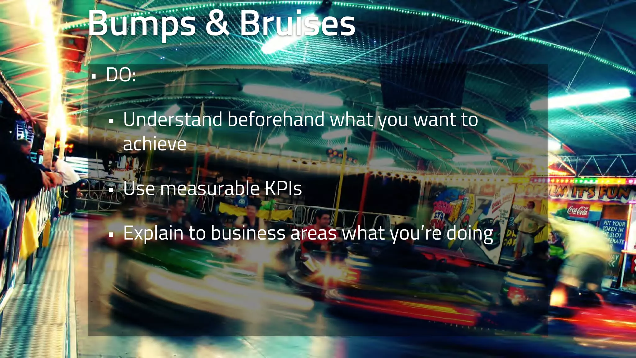 Bumps & Bruises 
• DO: 
• Understand beforehand what you want to 
achieve 
• Use measurable KPIs 
• Explain to business areas what you’re doing 
 
