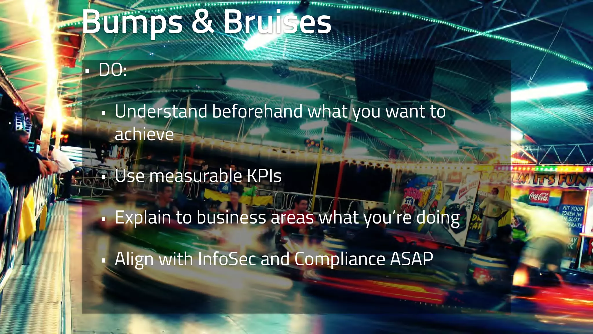 Bumps & Bruises 
• DO: 
• Understand beforehand what you want to 
achieve 
• Use measurable KPIs 
• Explain to business areas what you’re doing 
• Align with InfoSec and Compliance ASAP 
 