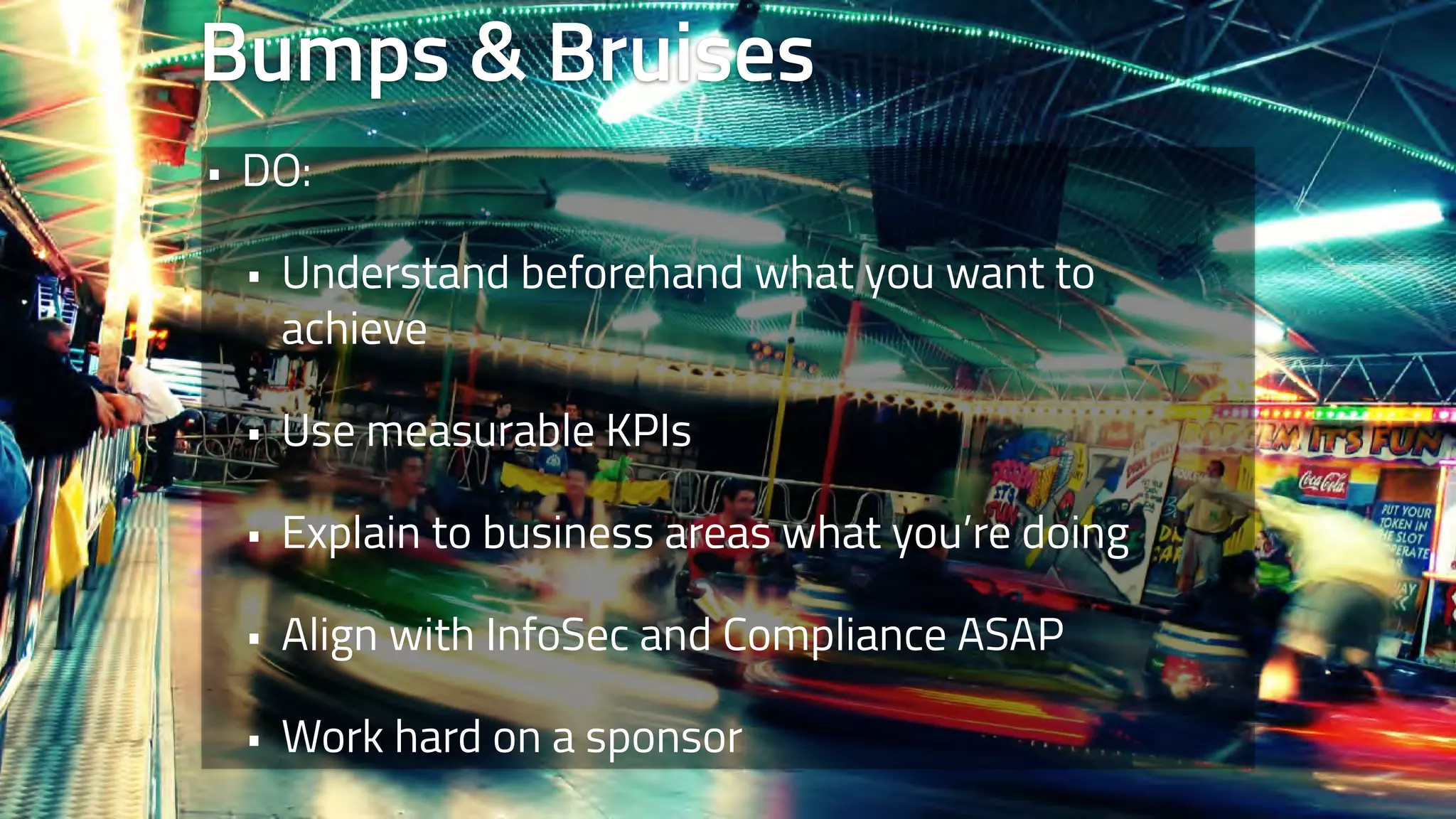 Bumps & Bruises 
• DO: 
• Understand beforehand what you want to 
achieve 
• Use measurable KPIs 
• Explain to business areas what you’re doing 
• Align with InfoSec and Compliance ASAP 
• Work hard on a sponsor 
 