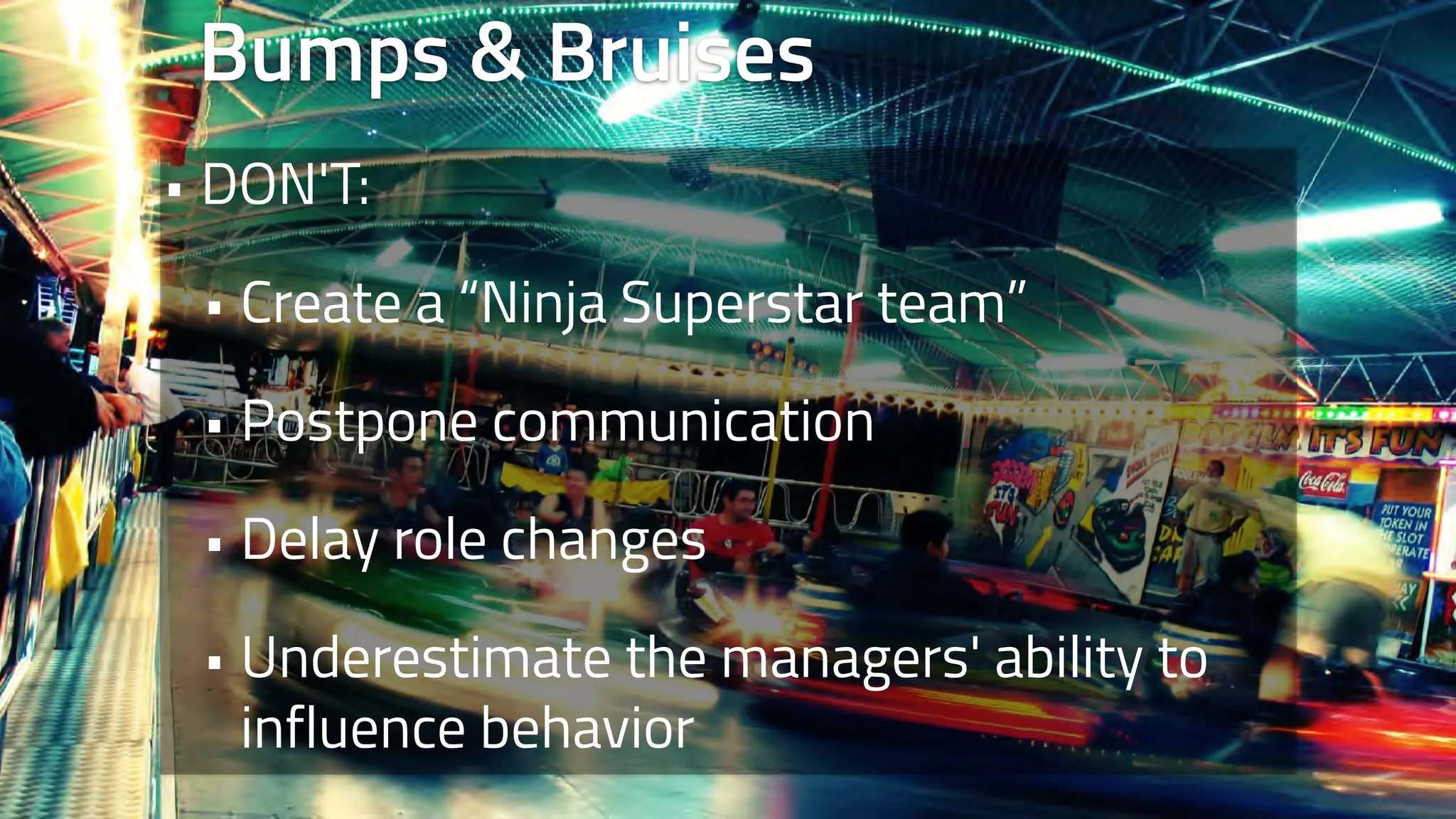 Bumps & Bruises 
• DON'T: 
• Create a “Ninja Superstar team” 
• Postpone communication 
• Delay role changes 
• Underestimate the managers' ability to 
influence behavior 
 