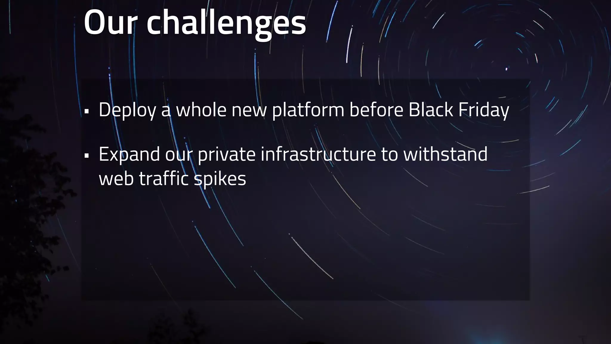 Our challenges 
• Deploy a whole new platform before Black Friday 
• Expand our private infrastructure to withstand 
web traffic spikes 
 