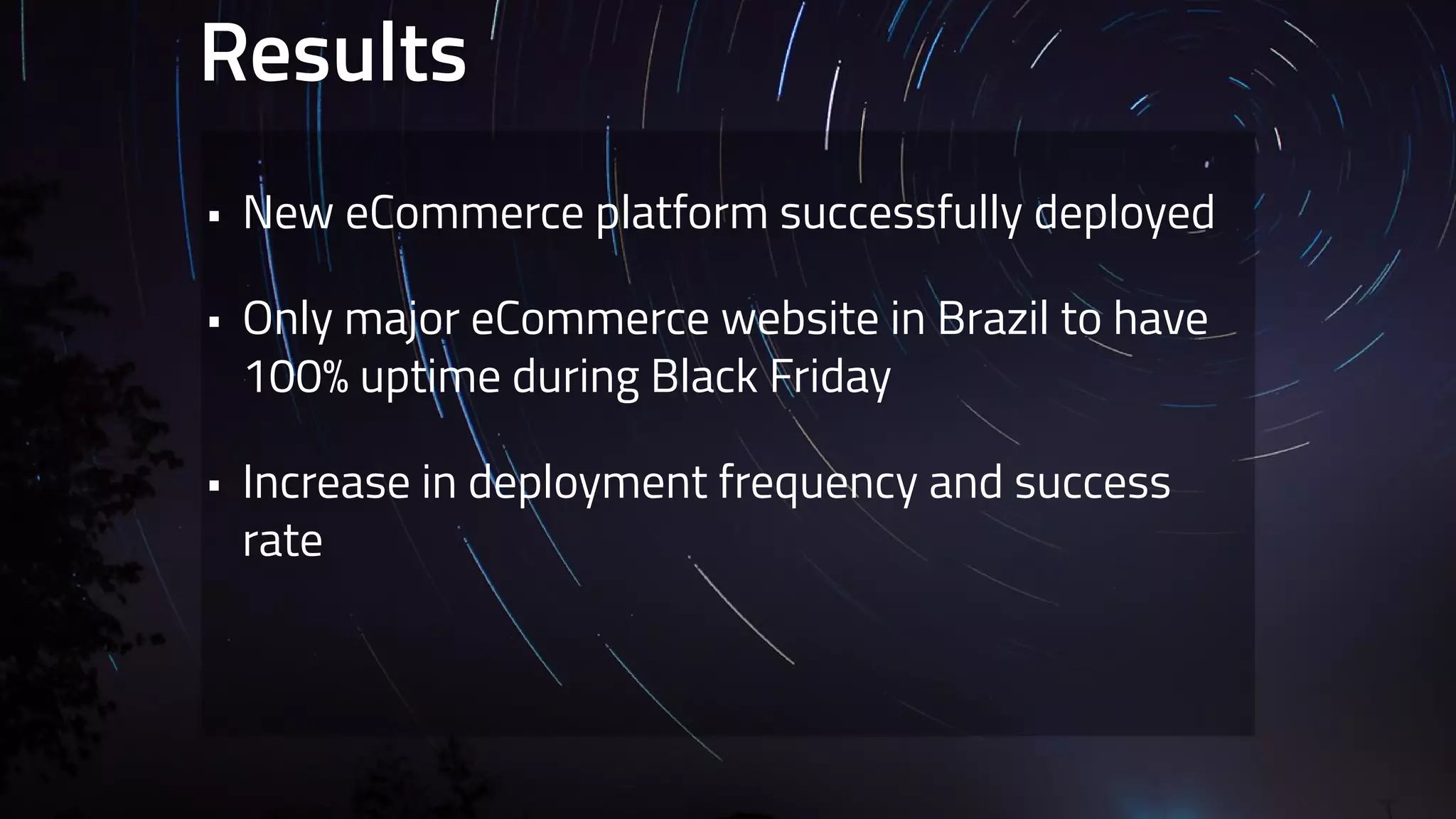 Results 
• New eCommerce platform successfully deployed 
• Only major eCommerce website in Brazil to have 
100% uptime during Black Friday 
• Increase in deployment frequency and success 
rate 
 
