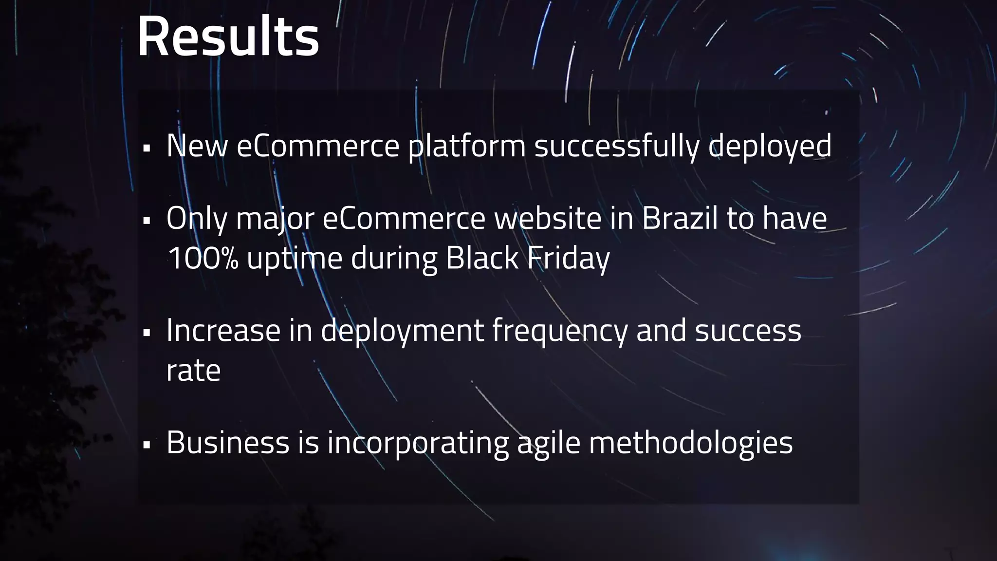 Results 
• New eCommerce platform successfully deployed 
• Only major eCommerce website in Brazil to have 
100% uptime during Black Friday 
• Increase in deployment frequency and success 
rate 
• Business is incorporating agile methodologies 
 