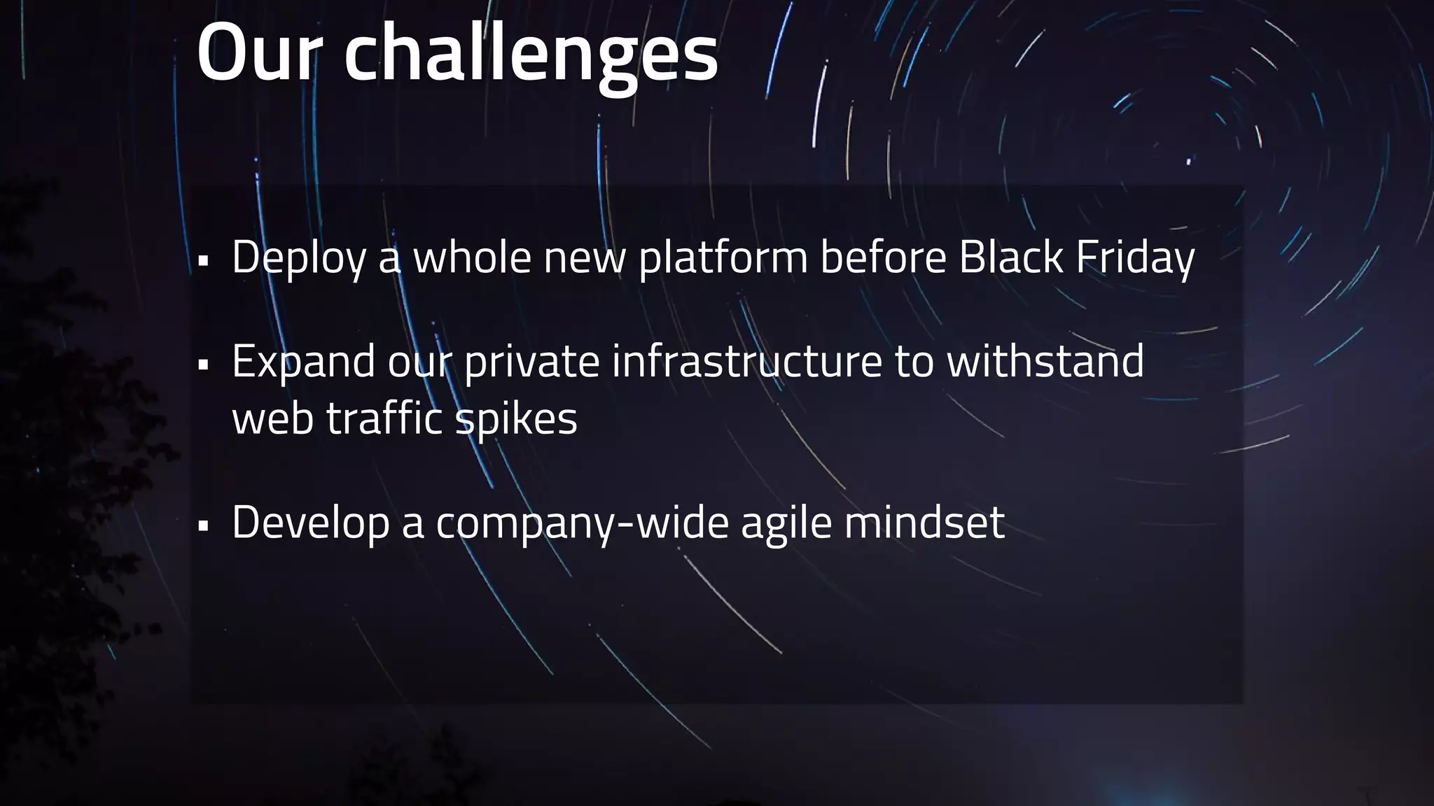 Our challenges 
• Deploy a whole new platform before Black Friday 
• Expand our private infrastructure to withstand 
web traffic spikes 
• Develop a company-wide agile mindset 
 