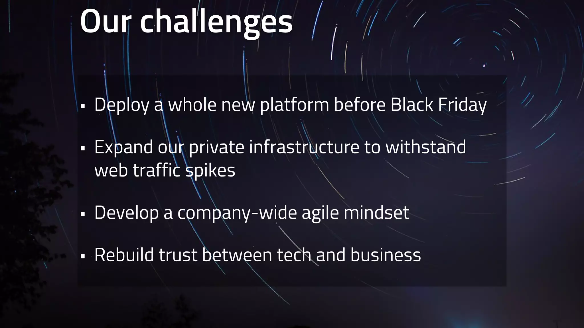 Our challenges 
• Deploy a whole new platform before Black Friday 
• Expand our private infrastructure to withstand 
web traffic spikes 
• Develop a company-wide agile mindset 
• Rebuild trust between tech and business 
 