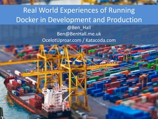 Real World Experiences of Running
Docker in Development and Production
@Ben_Hall
Ben@BenHall.me.uk
OcelotUproar.com / Katacoda.com
 