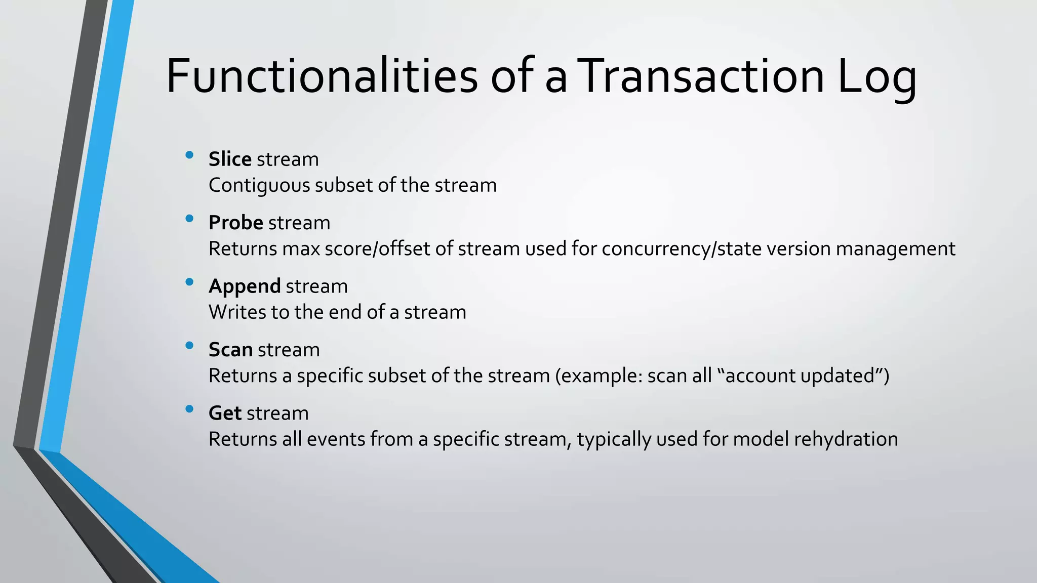 Functionalities of aTransaction Log
• Slice stream
Contiguous subset of the stream
• Probe stream
Returns max score/offset of stream used for concurrency/state version management
• Append stream
Writes to the end of a stream
• Scan stream
Returns a specific subset of the stream (example: scan all “account updated”)
• Get stream
Returns all events from a specific stream, typically used for model rehydration
 