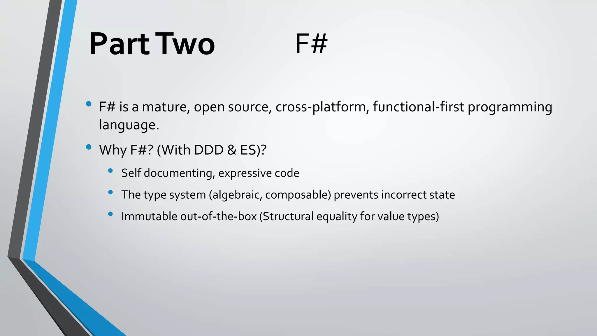 F#
• F# is a mature, open source, cross-platform, functional-first programming
language.
• Why F#? (With DDD & ES)?
• Self documenting, expressive code
• The type system (algebraic, composable) prevents incorrect state
• Immutable out-of-the-box (Structural equality for value types)
PartTwo
 