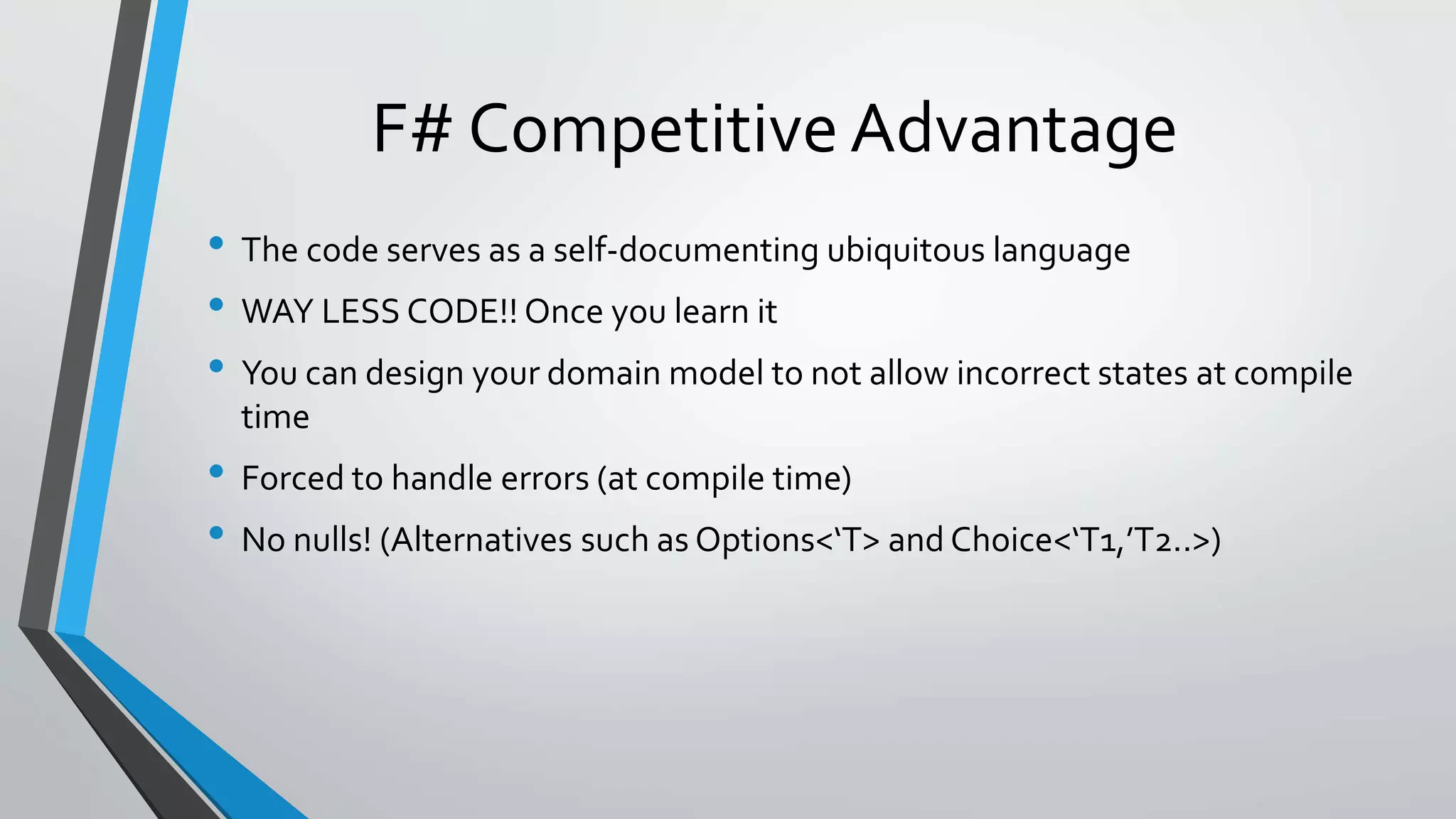F# Competitive Advantage
• The code serves as a self-documenting ubiquitous language
• WAY LESS CODE!! Once you learn it
• You can design your domain model to not allow incorrect states at compile
time
• Forced to handle errors (at compile time)
• No nulls! (Alternatives such as Options<‘T> and Choice<‘T1,’T2..>)
 