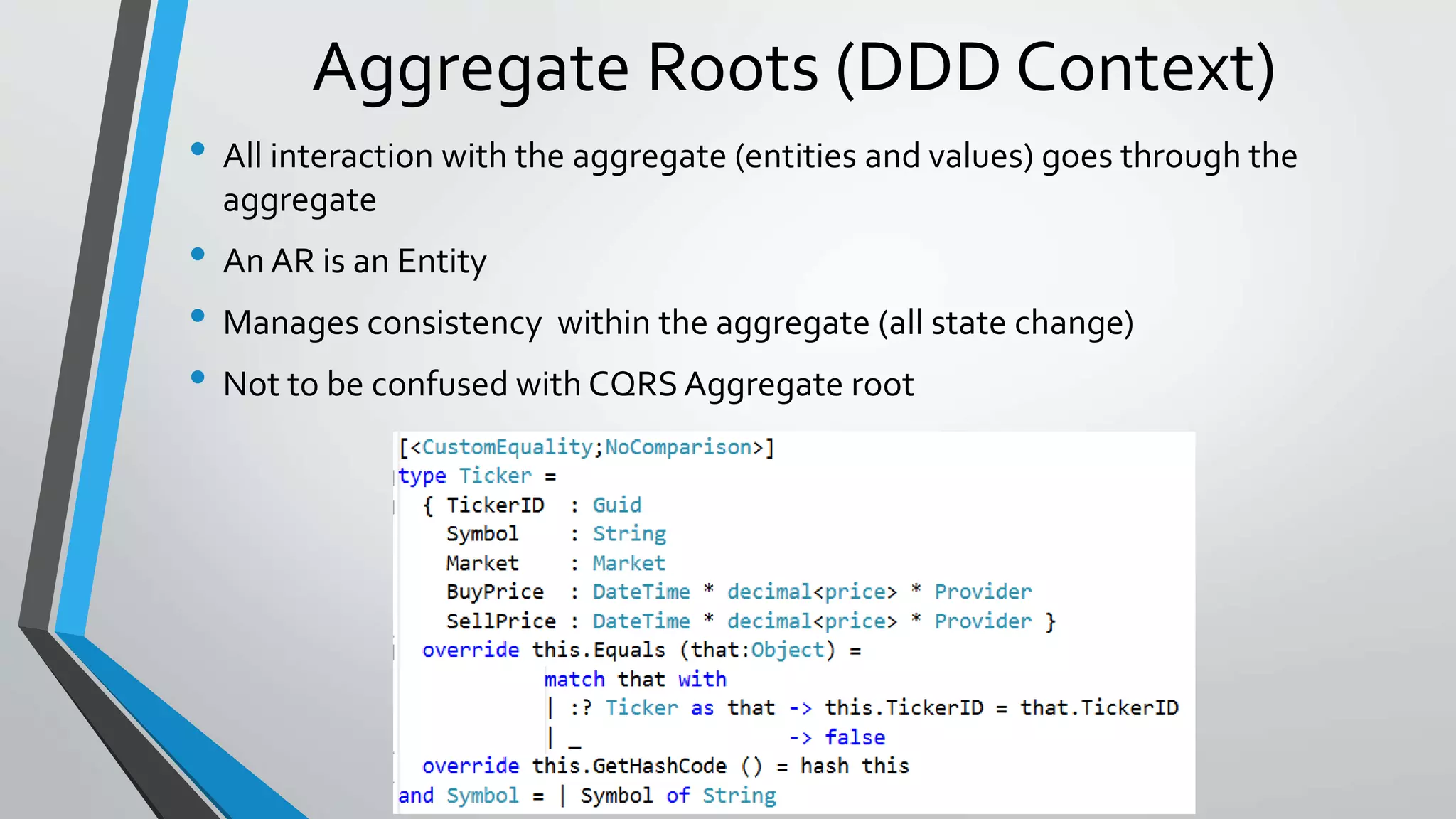 Aggregate Roots (DDD Context)
• All interaction with the aggregate (entities and values) goes through the
aggregate
• An AR is an Entity
• Manages consistency within the aggregate (all state change)
• Not to be confused with CQRS Aggregate root
 
