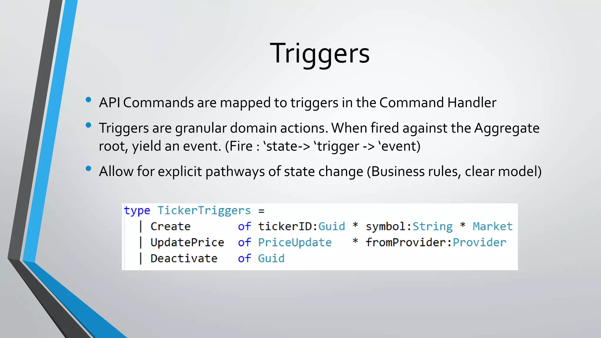 Triggers
• API Commands are mapped to triggers in the Command Handler
• Triggers are granular domain actions.When fired against the Aggregate
root, yield an event. (Fire : ‘state-> ‘trigger -> ‘event)
• Allow for explicit pathways of state change (Business rules, clear model)
 