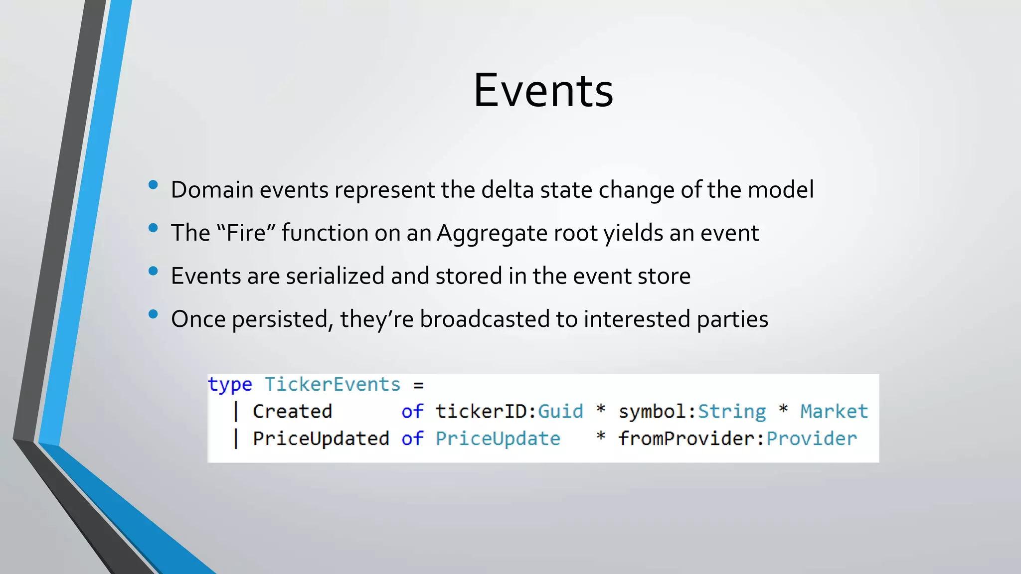 Events
• Domain events represent the delta state change of the model
• The “Fire” function on an Aggregate root yields an event
• Events are serialized and stored in the event store
• Once persisted, they’re broadcasted to interested parties
 