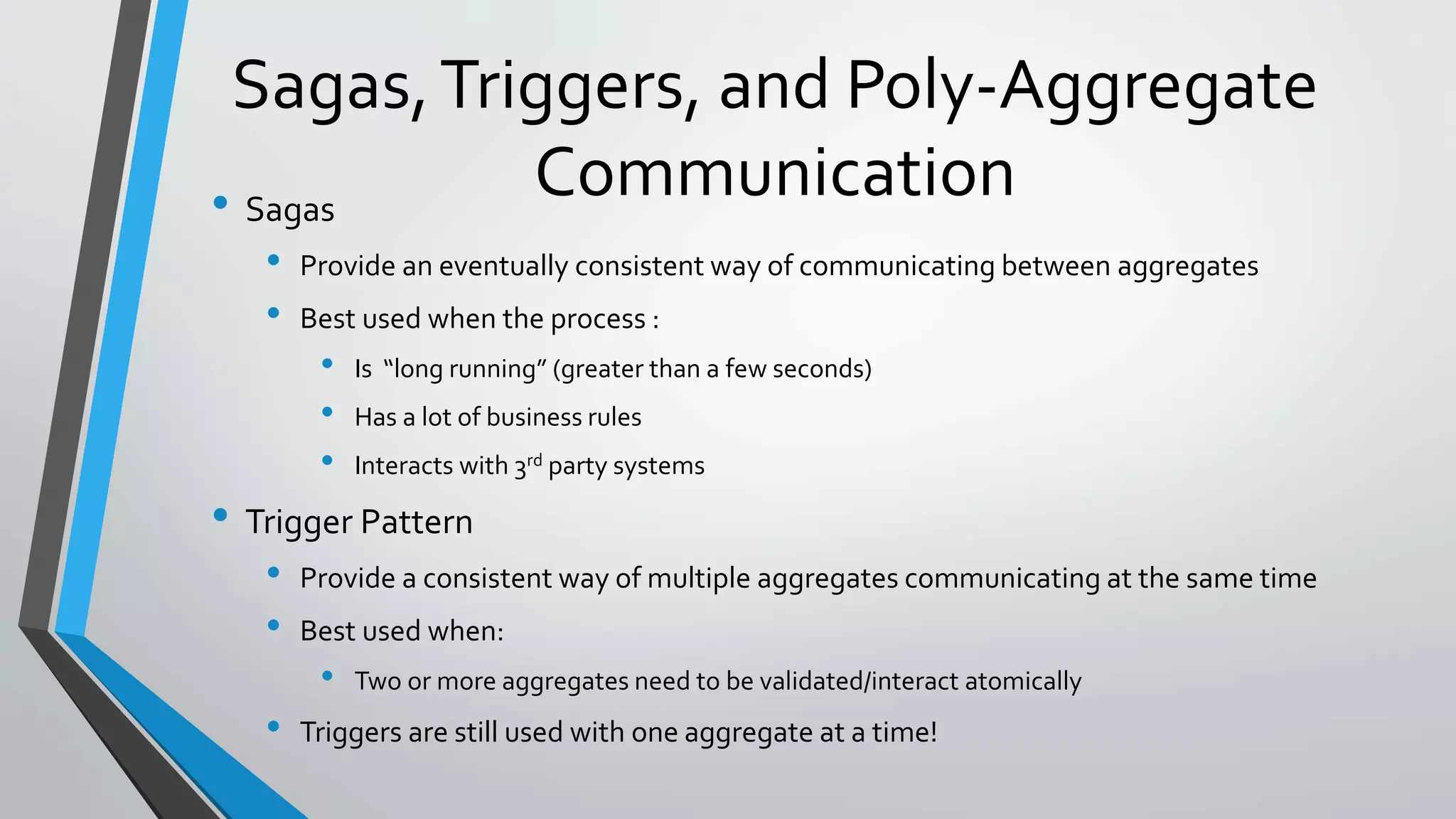 Sagas,Triggers, and Poly-Aggregate
Communication• Sagas
• Provide an eventually consistent way of communicating between aggregates
• Best used when the process :
• Is “long running” (greater than a few seconds)
• Has a lot of business rules
• Interacts with 3rd party systems
• Trigger Pattern
• Provide a consistent way of multiple aggregates communicating at the same time
• Best used when:
• Two or more aggregates need to be validated/interact atomically
• Triggers are still used with one aggregate at a time!
 