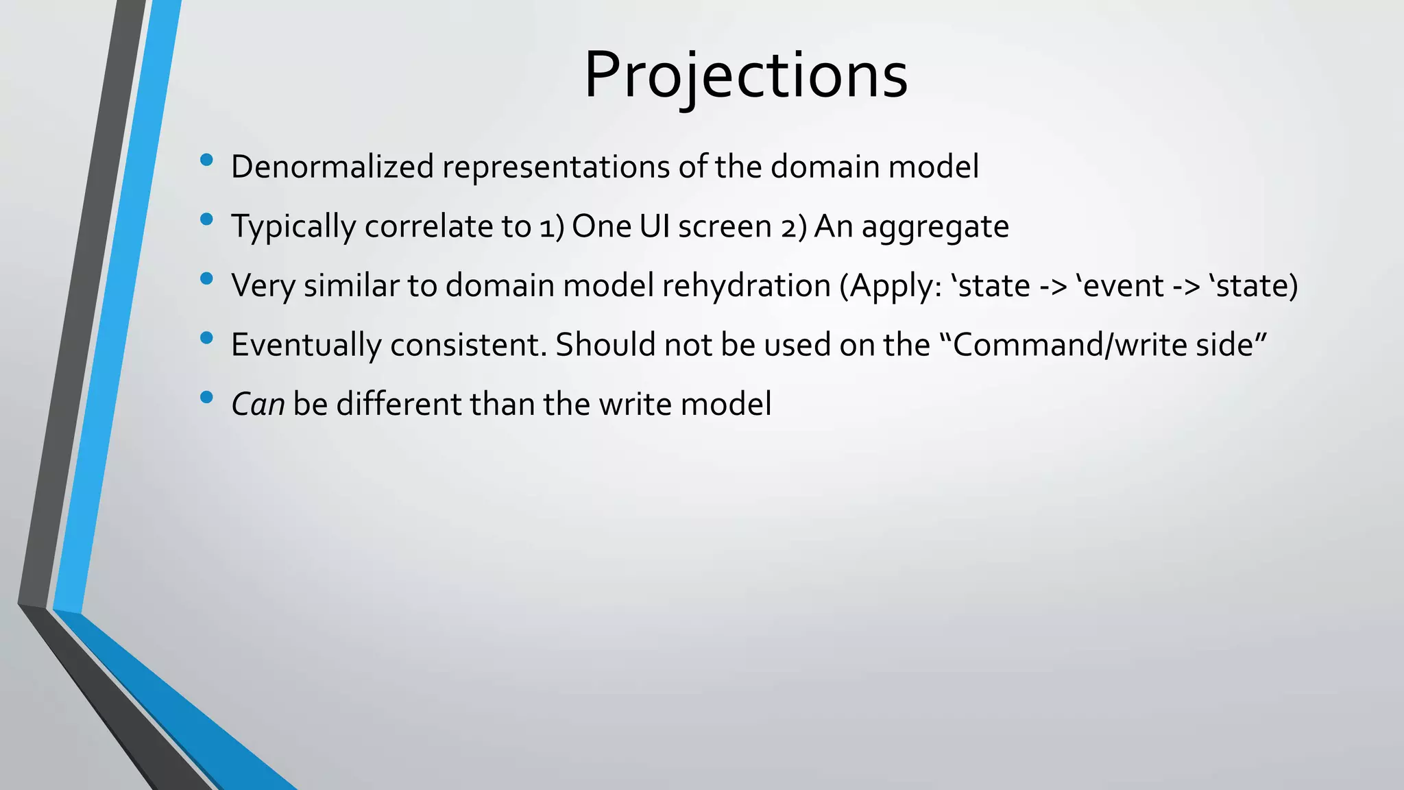 Projections
• Denormalized representations of the domain model
• Typically correlate to 1) One UI screen 2) An aggregate
• Very similar to domain model rehydration (Apply: ‘state -> ‘event -> ‘state)
• Eventually consistent. Should not be used on the “Command/write side”
• Can be different than the write model
 